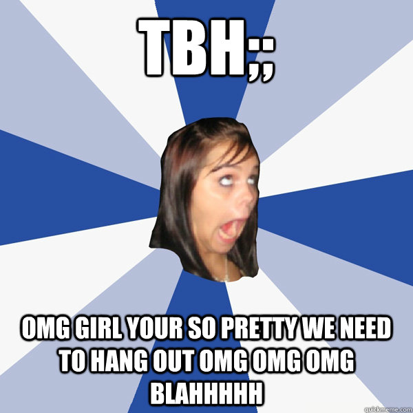 TBH;; OMG GIRL YOUR SO PRETTY WE NEED TO HANG OUT OMG OMG OMG BLAHHHHH  Annoying Facebook Girl