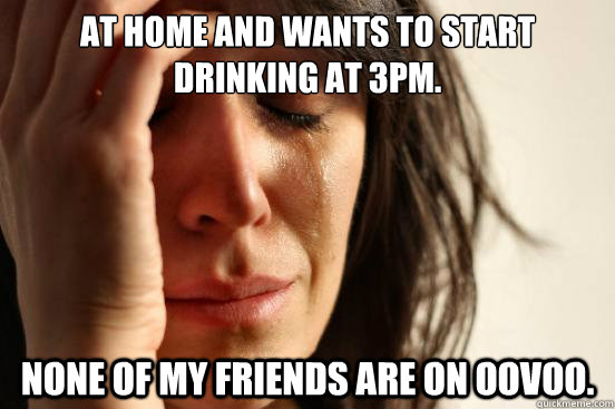 at home and wants to start drinking at 3pm. none of my friends are on oovoo.  First World Problems
