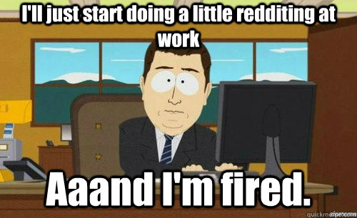 I'll just start doing a little redditing at work Aaand I'm fired.  anditsgone