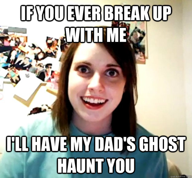 If you ever break up with me I'll have my dad's ghost haunt you  Overly Attached Girlfriend