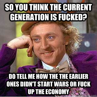 so you think the current generation is fucked? do tell me how the the earlier ones didn't start wars or fuck up the economy - so you think the current generation is fucked? do tell me how the the earlier ones didn't start wars or fuck up the economy  Condescending Wonka