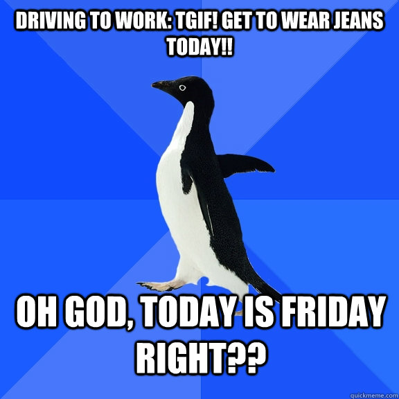 Driving to work: TGIF! Get to wear Jeans Today!! oh god, today is friday right??  Socially Awkward Penguin
