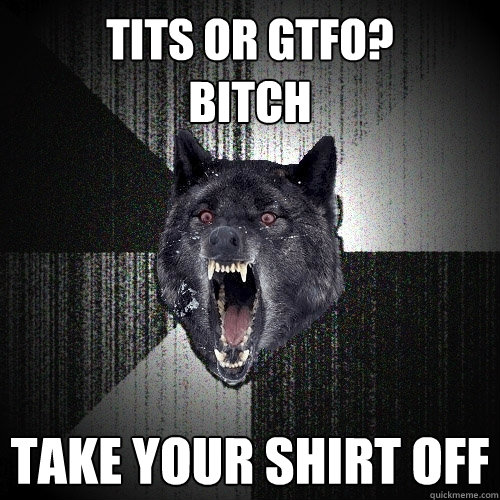 TITS OR GTFO?
BITCH TAKE YOUR SHIRT OFF  Insanity Wolf