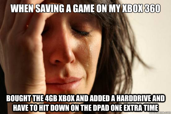 when saving a game on my xbox 360 bought the 4gb xbox and added a harddrive and have to hit down on the dpad one extra time  First World Problems