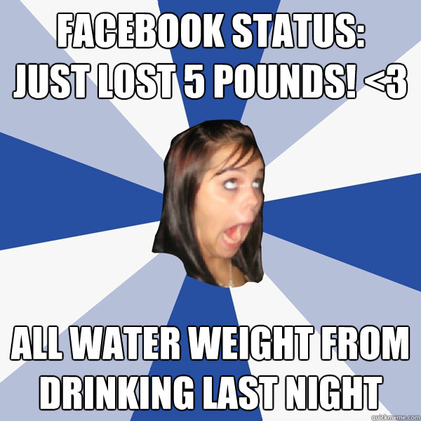 FACEBOOK STATUS:
JUST LOST 5 POUNDS! <3 ALL WATER WEIGHT FROM DRINKING LAST NIGHT - FACEBOOK STATUS:
JUST LOST 5 POUNDS! <3 ALL WATER WEIGHT FROM DRINKING LAST NIGHT  Annoying Facebook Girl
