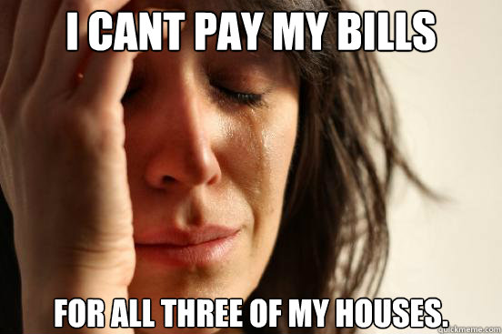 I cant pay my bills for all three of my houses.  First World Problems