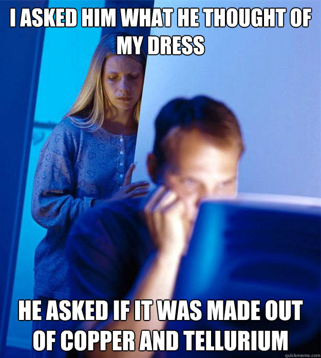 I asked him what he thought of my dress he asked if it was made out of copper and tellurium  Redditors Wife