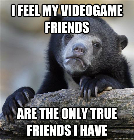 i feel my videogame friends are the only true friends i have  Confession Bear
