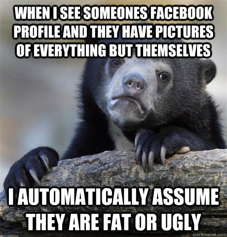 When I see someones Facebook profile and they have pictures of everything but themselves I automatically assume they are fat or ugly - When I see someones Facebook profile and they have pictures of everything but themselves I automatically assume they are fat or ugly  Confession Bear