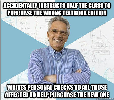 accidentally instructs half the class to purchase the wrong textbook edition writes personal checks to all those affected to help purchase the new one - accidentally instructs half the class to purchase the wrong textbook edition writes personal checks to all those affected to help purchase the new one  Good guy professor