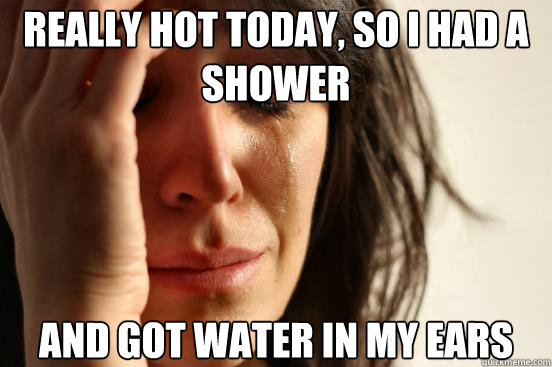 Really hot today, so I had a shower and got water in my ears  First World Problems