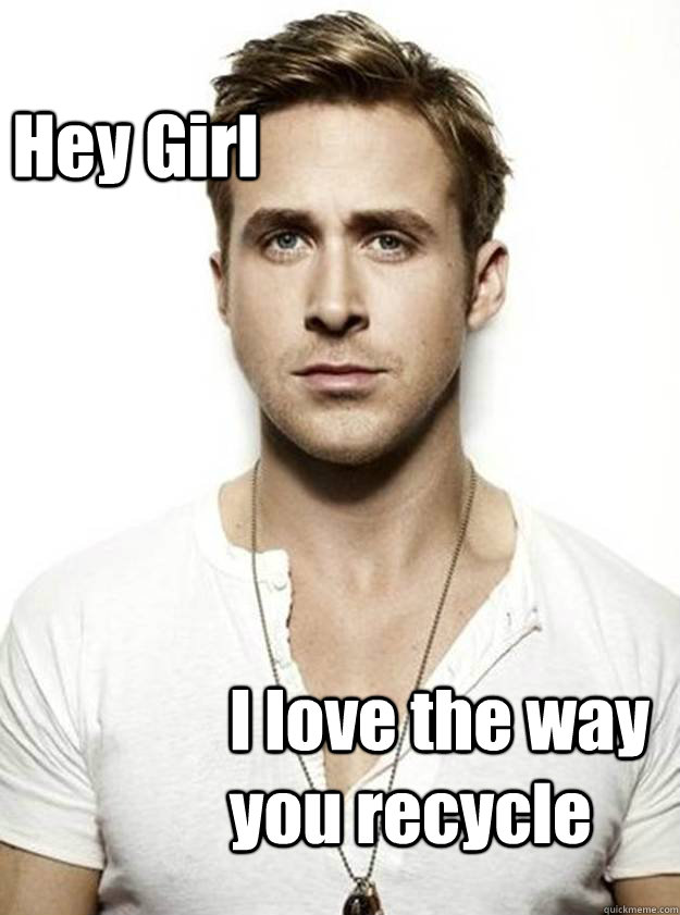 Hey Girl  I love the way you recycle  Ryan Gosling Hey Girl