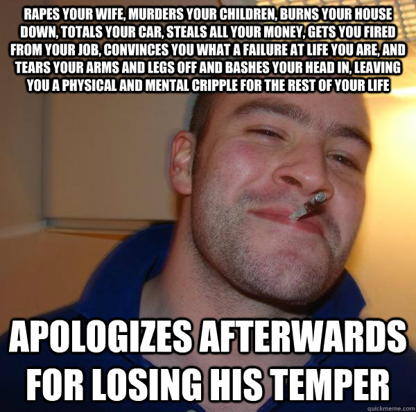 Rapes your wife, murders your children, burns your house down, totals your car, steals all your money, gets you fired from your job, convinces you what a failure at life you are, and tears your arms and legs off and bashes your head in, leaving you a phys - Rapes your wife, murders your children, burns your house down, totals your car, steals all your money, gets you fired from your job, convinces you what a failure at life you are, and tears your arms and legs off and bashes your head in, leaving you a phys  Misc