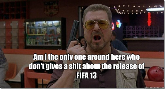 Am I the only one around here who don't gives a shit about the release of FIFA 13  Walter Sobchak Rules