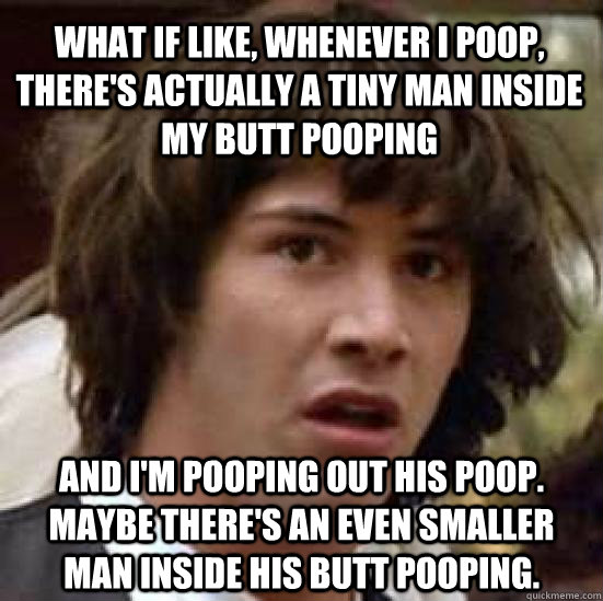 What if like, whenever I poop, there's actually a tiny man inside my butt pooping and I'm pooping out his poop. Maybe there's an even smaller man inside his butt pooping.  conspiracy keanu
