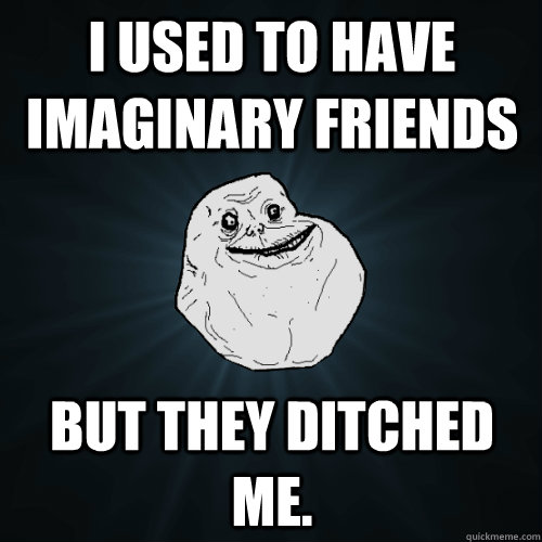 I used to have imaginary friends But they ditched me.  Forever Alone