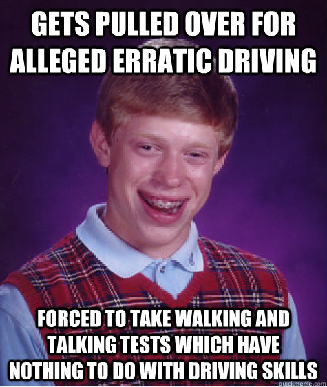 Gets pulled over for alleged erratic driving Forced to take walking and talking tests which have nothing to do with driving skills  Bad Luck Brian