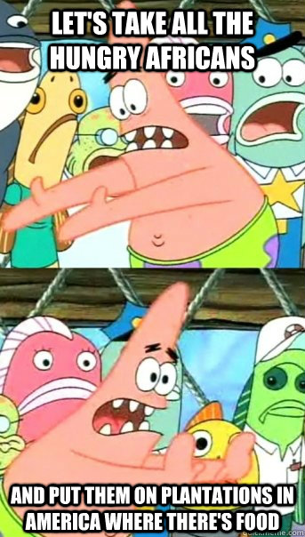 Let's take all the hungry Africans and put them on plantations in America where there's food - Let's take all the hungry Africans and put them on plantations in America where there's food  Push it somewhere else Patrick