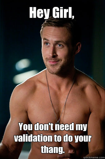 You don't need my validation to do your thang. Hey Girl,  - You don't need my validation to do your thang. Hey Girl,   Ego Ryan Gosling