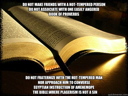 Do not make friends with a hot-tempered person
do not associate with one easily angered
Book of Proverbs Do not fraternize with the hot-tempered man
Nor approach him to converse
Egyptian Instruction of Amenemope
   The Bible:Where Plagerism is not a sin  - Do not make friends with a hot-tempered person
do not associate with one easily angered
Book of Proverbs Do not fraternize with the hot-tempered man
Nor approach him to converse
Egyptian Instruction of Amenemope
   The Bible:Where Plagerism is not a sin   Silly Bible