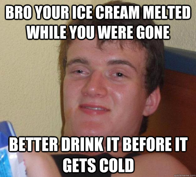 Bro your ice cream melted while you were gone better drink it before it gets cold  10 Guy