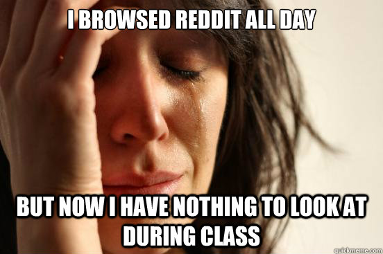 I browsed reddit all day but now i have nothing to look at during class  First World Problems