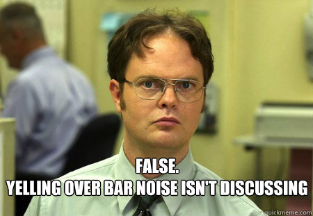  FALSE.  
yelling over bar noise isn't discussing   Schrute