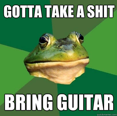 gotta take a shit bring guitar  