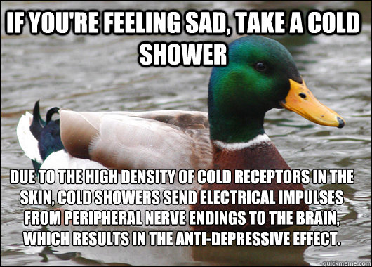If you're feeling sad, take a cold shower due to the high density of cold receptors in the skin, cold showers send electrical impulses from peripheral nerve endings to the brain, which results in the anti-depressive effect.  Actual Advice Mallard