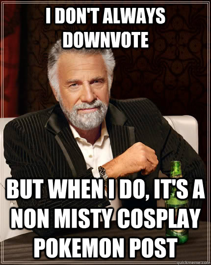 I don't always downvote but when i do, it's a non Misty cosplay pokemon post  The Most Interesting Man In The World