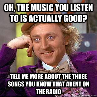 Oh, the music you listen to is actually good? tell me more about the three songs you know that arent on the radio  Condescending Wonka