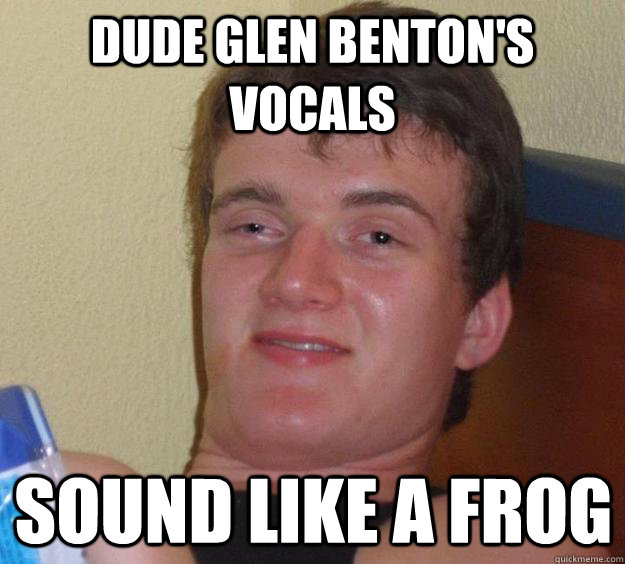 Dude glen benton's vocals sound like a frog  10 Guy