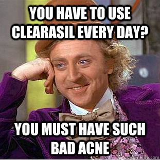 You have to use clearasil every day? You must have such bad acne  Condescending Wonka