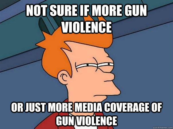 not sure if more gun violence or just more media coverage of gun violence  Futurama Fry