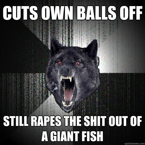 cuts own balls off still rapes the shit out of a giant fish  Insanity Wolf