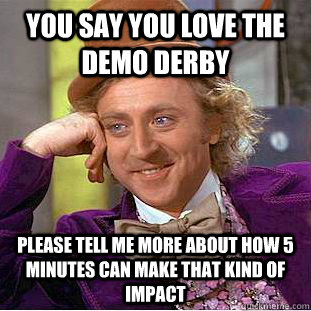 You say you love the demo derby please tell me more about how 5 minutes can make that kind of impact  - You say you love the demo derby please tell me more about how 5 minutes can make that kind of impact   Condescending Wonka