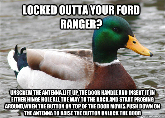 locked outta your ford ranger? Unscrew the antenna,lift up the door handle and insert it in either hinge hole all the way to the back,and start probing around,when the button on top of the door moves,push down on the antenna to raise the button unlock the  Actual Advice Mallard