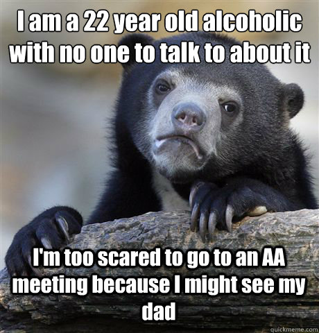 I am a 22 year old alcoholic with no one to talk to about it I'm too scared to go to an AA meeting because I might see my dad  Confession Bear