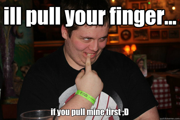 ill pull your finger... if you pull mine first ;D  