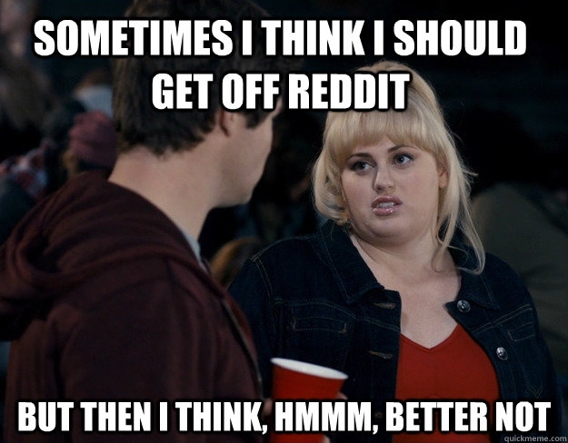 Sometimes I think I should get off reddit But then I think, hmmm, better not  Fat Amy