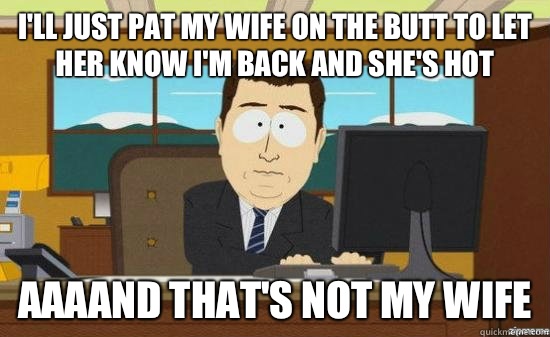 I'll just pat my wife on the butt to let her know I'm back and she's hot AAAAND THat's not my wife  aaaand its gone