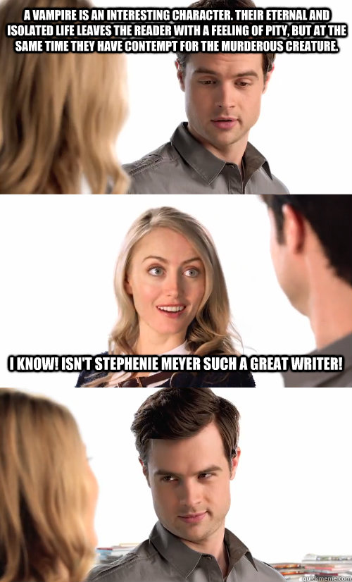 A vampire is an interesting character. Their eternal and isolated life leaves the reader with a feeling of pity, but at the same time they have contempt for the murderous creature. I know! Isn't Stephenie Meyer such a great writer!  The Book Snob
