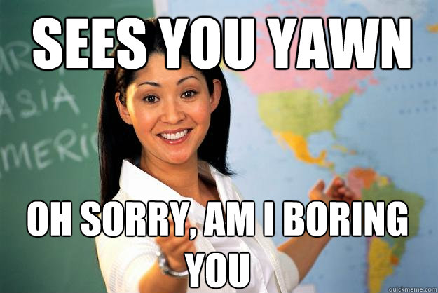 Sees you yawn Oh sorry, am i boring you  Unhelpful High School Teacher