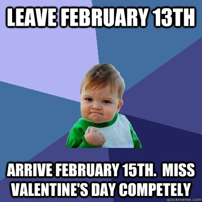 Leave February 13th Arrive February 15th.  Miss Valentine's day competely - Leave February 13th Arrive February 15th.  Miss Valentine's day competely  Success Kid