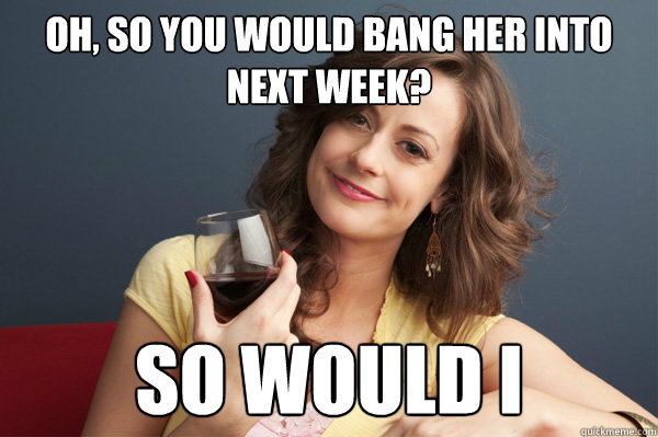 Oh, so you would bang her into next week? So would I  Forever Resentful Mother
