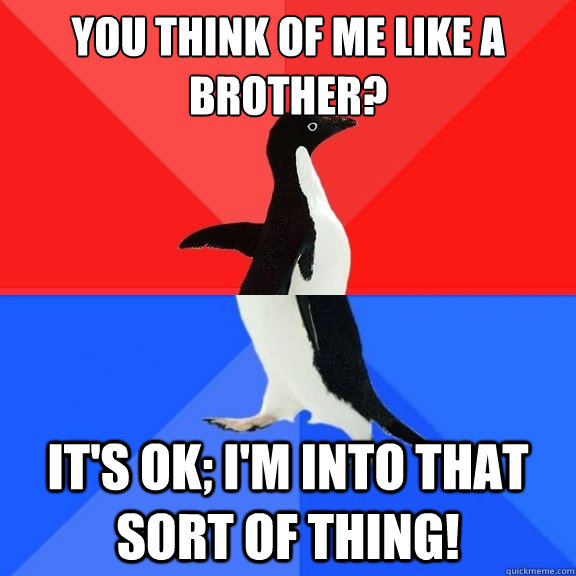 You think of me like a brother? It's ok; I'm into that sort of thing!  Socially Awksome Penguin