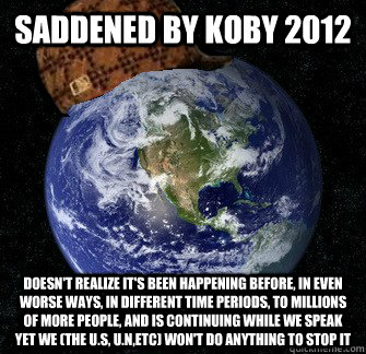 saddened by Koby 2012 Doesn't realize it's been happening before, in even worse ways, in different time periods, to millions of more people, and is continuing while we speak yet we (the U.S, U.N,etc) won't do anything to stop it  Scumbag Earth