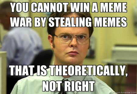 YOU CANNOT WIN A MEME WAR BY STEALING MEMES THAT IS THEORETICALLY, NOT RIGHT - YOU CANNOT WIN A MEME WAR BY STEALING MEMES THAT IS THEORETICALLY, NOT RIGHT  Schrute