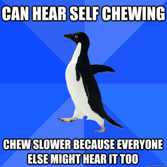Can hear self chewing Chew slower because everyone else might hear it too  