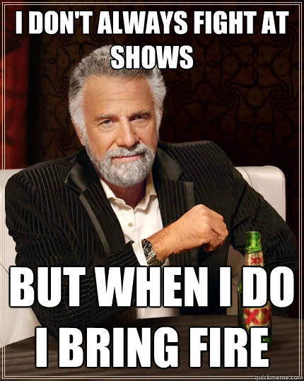 I don't always fight at shows but when I do I bring fire  The Most Interesting Man In The World